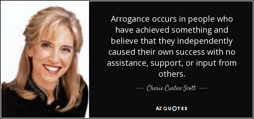 Arrogance occurs in people who have achieved something and believe that they independently caused their own success with no assistance, support, or input from others. - Cherie Carter-Scott