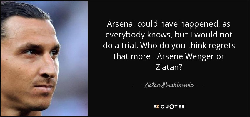 Arsenal could have happened, as everybody knows, but I would not do a trial. Who do you think regrets that more - Arsene Wenger or Zlatan? - Zlatan Ibrahimovic