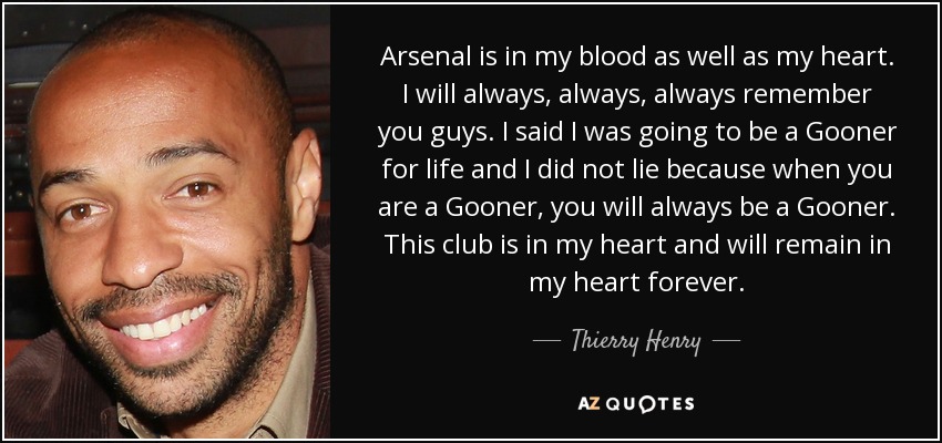 Arsenal is in my blood as well as my heart. I will always, always, always remember you guys. I said I was going to be a Gooner for life and I did not lie because when you are a Gooner, you will always be a Gooner. This club is in my heart and will remain in my heart forever. - Thierry Henry