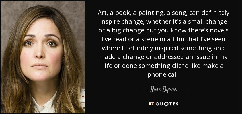 Art, a book, a painting, a song, can definitely inspire change, whether it's a small change or a big change but you know there's novels I've read or a scene in a film that I've seen where I definitely inspired something and made a change or addressed an issue in my life or done something cliche like make a phone call. - Rose Byrne