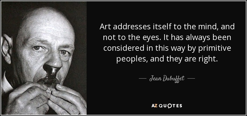 Art addresses itself to the mind, and not to the eyes. It has always been considered in this way by primitive peoples, and they are right. - Jean Dubuffet