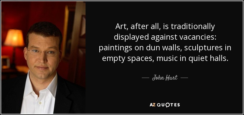 Art, after all, is traditionally displayed against vacancies: paintings on dun walls, sculptures in empty spaces, music in quiet halls. - John Hart