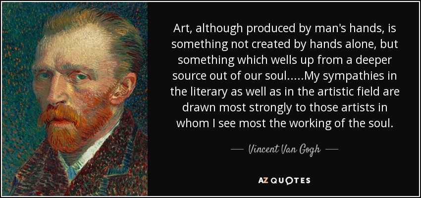 Art, although produced by man's hands, is something not created by hands alone, but something which wells up from a deeper source out of our soul.....My sympathies in the literary as well as in the artistic field are drawn most strongly to those artists in whom I see most the working of the soul. - Vincent Van Gogh