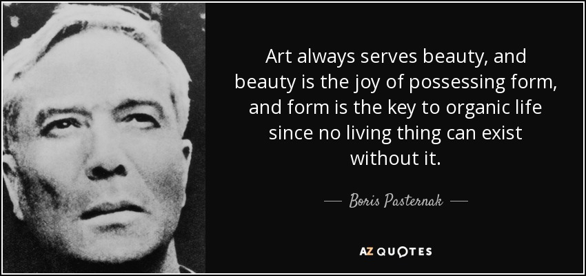 Art always serves beauty, and beauty is the joy of possessing form, and form is the key to organic life since no living thing can exist without it. - Boris Pasternak