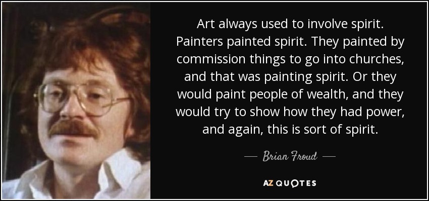 Art always used to involve spirit. Painters painted spirit. They painted by commission things to go into churches, and that was painting spirit. Or they would paint people of wealth, and they would try to show how they had power, and again, this is sort of spirit. - Brian Froud