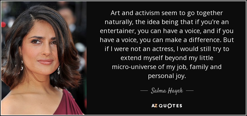 Art and activism seem to go together naturally, the idea being that if you're an entertainer, you can have a voice, and if you have a voice, you can make a difference. But if I were not an actress, I would still try to extend myself beyond my little micro-universe of my job, family and personal joy. - Salma Hayek
