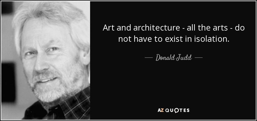 Art and architecture - all the arts - do not have to exist in isolation. - Donald Judd
