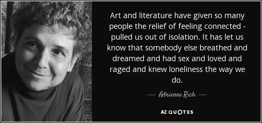 Art and literature have given so many people the relief of feeling connected - pulled us out of isolation. It has let us know that somebody else breathed and dreamed and had sex and loved and raged and knew loneliness the way we do. - Adrienne Rich