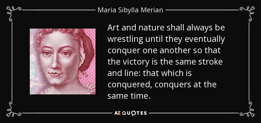 Art and nature shall always be wrestling until they eventually conquer one another so that the victory is the same stroke and line: that which is conquered, conquers at the same time. - Maria Sibylla Merian