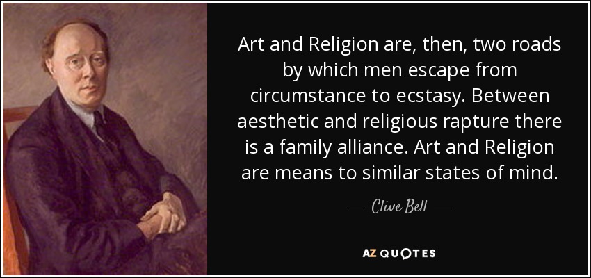 Art and Religion are, then, two roads by which men escape from circumstance to ecstasy. Between aesthetic and religious rapture there is a family alliance. Art and Religion are means to similar states of mind. - Clive Bell