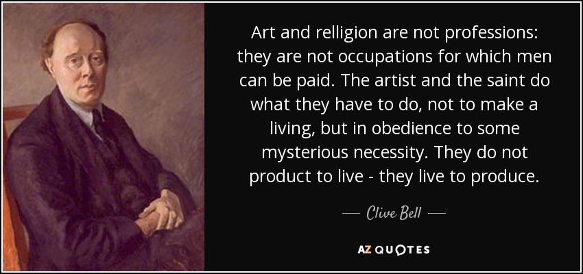 Art and relligion are not professions: they are not occupations for which men can be paid. The artist and the saint do what they have to do, not to make a living, but in obedience to some mysterious necessity. They do not product to live - they live to produce. - Clive Bell