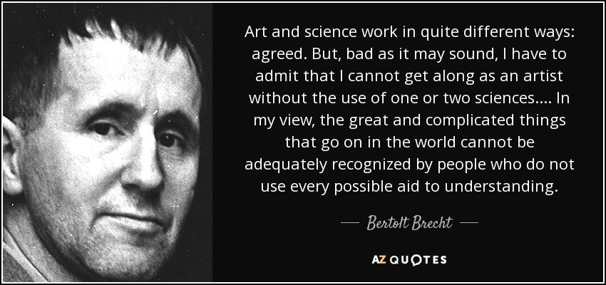 Art and science work in quite different ways: agreed. But, bad as it may sound, I have to admit that I cannot get along as an artist without the use of one or two sciences. ... In my view, the great and complicated things that go on in the world cannot be adequately recognized by people who do not use every possible aid to understanding. - Bertolt Brecht