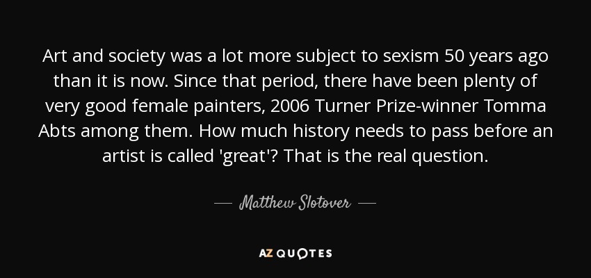 Art and society was a lot more subject to sexism 50 years ago than it is now. Since that period, there have been plenty of very good female painters, 2006 Turner Prize-winner Tomma Abts among them. How much history needs to pass before an artist is called 'great'? That is the real question. - Matthew Slotover
