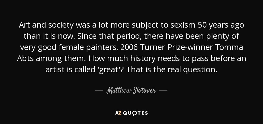 Art and society was a lot more subject to sexism 50 years ago than it is now. Since that period, there have been plenty of very good female painters, 2006 Turner Prize-winner Tomma Abts among them. How much history needs to pass before an artist is called 'great'? That is the real question. - Matthew Slotover