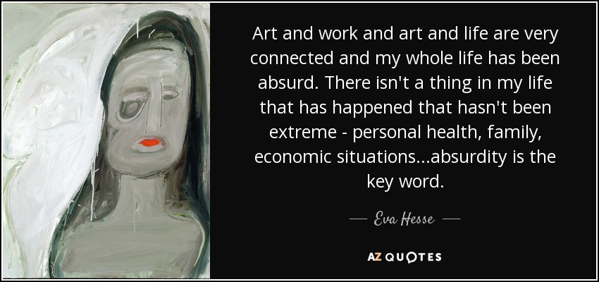 Art and work and art and life are very connected and my whole life has been absurd. There isn't a thing in my life that has happened that hasn't been extreme - personal health, family, economic situations...absurdity is the key word. - Eva Hesse