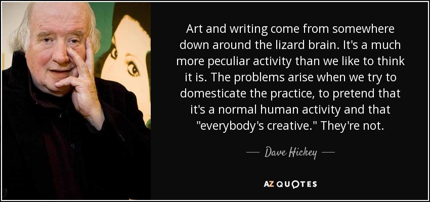 Art and writing come from somewhere down around the lizard brain. It's a much more peculiar activity than we like to think it is. The problems arise when we try to domesticate the practice, to pretend that it's a normal human activity and that 