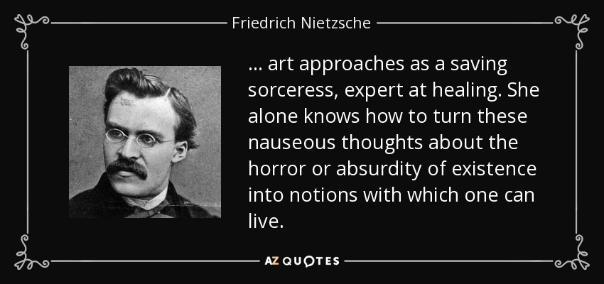 ... art approaches as a saving sorceress, expert at healing. She alone knows how to turn these nauseous thoughts about the horror or absurdity of existence into notions with which one can live. - Friedrich Nietzsche