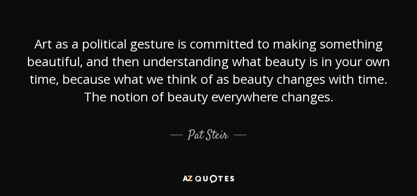 Art as a political gesture is committed to making something beautiful, and then understanding what beauty is in your own time, because what we think of as beauty changes with time. The notion of beauty everywhere changes. - Pat Steir