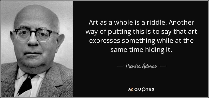 Art as a whole is a riddle. Another way of putting this is to say that art expresses something while at the same time hiding it. - Theodor Adorno