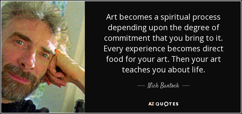 Art becomes a spiritual process depending upon the degree of commitment that you bring to it. Every experience becomes direct food for your art. Then your art teaches you about life. - Nick Bantock