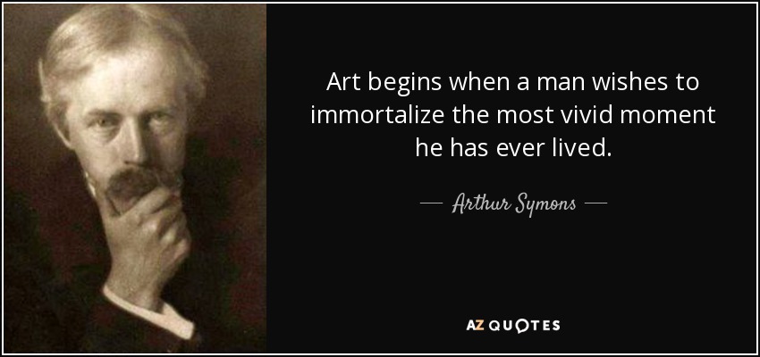 Art begins when a man wishes to immortalize the most vivid moment he has ever lived. - Arthur Symons