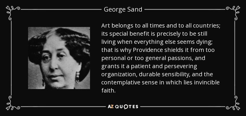 Art belongs to all times and to all countries; its special benefit is precisely to be still living when everything else seems dying; that is why Providence shields it from too personal or too general passions, and grants it a patient and persevering organization, durable sensibility, and the contemplative sense in which lies invincible faith. - George Sand