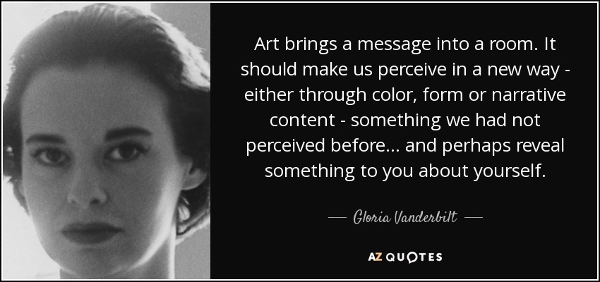Art brings a message into a room. It should make us perceive in a new way - either through color, form or narrative content - something we had not perceived before... and perhaps reveal something to you about yourself. - Gloria Vanderbilt