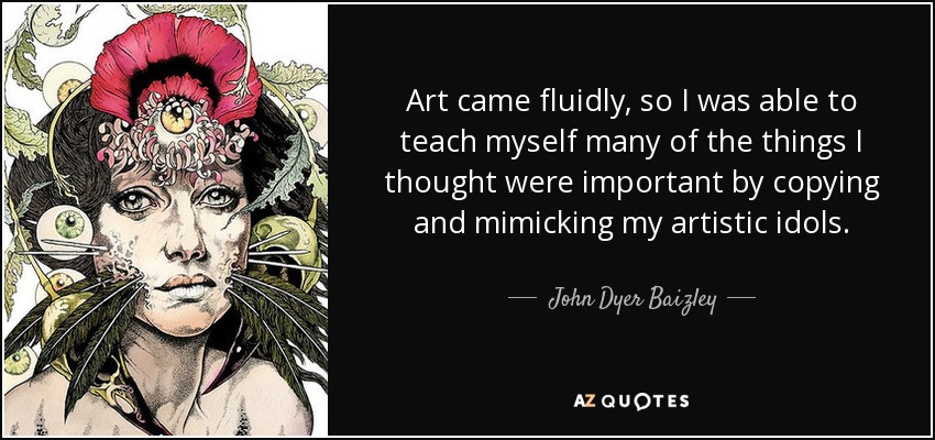 Art came fluidly, so I was able to teach myself many of the things I thought were important by copying and mimicking my artistic idols. - John Dyer Baizley