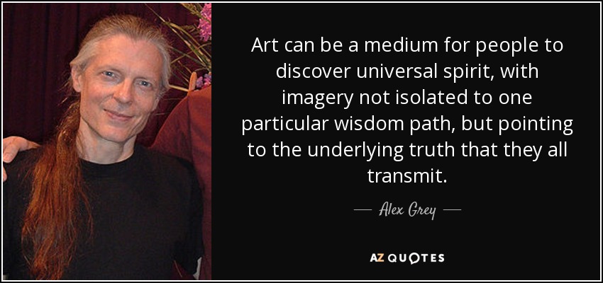 Art can be a medium for people to discover universal spirit, with imagery not isolated to one particular wisdom path, but pointing to the underlying truth that they all transmit. - Alex Grey