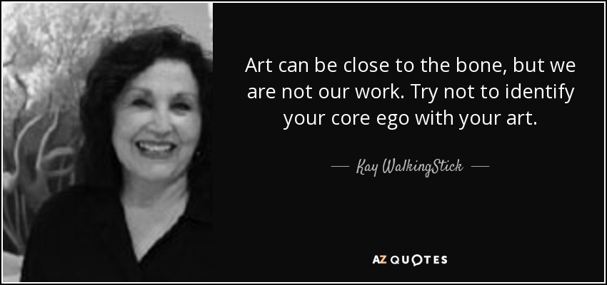 Art can be close to the bone, but we are not our work. Try not to identify your core ego with your art. - Kay WalkingStick