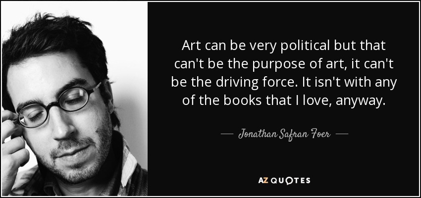 Art can be very political but that can't be the purpose of art, it can't be the driving force. It isn't with any of the books that I love, anyway. - Jonathan Safran Foer