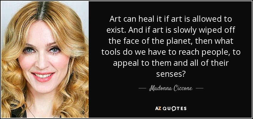 Art can heal it if art is allowed to exist. And if art is slowly wiped off the face of the planet, then what tools do we have to reach people, to appeal to them and all of their senses? - Madonna Ciccone