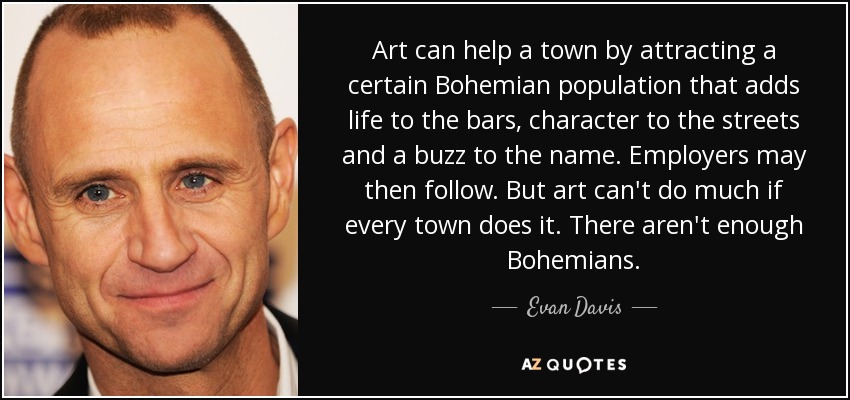Art can help a town by attracting a certain Bohemian population that adds life to the bars, character to the streets and a buzz to the name. Employers may then follow. But art can't do much if every town does it. There aren't enough Bohemians. - Evan Davis