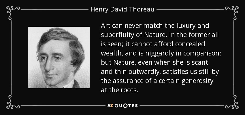 Art can never match the luxury and superfluity of Nature. In the former all is seen; it cannot afford concealed wealth, and is niggardly in comparison; but Nature, even when she is scant and thin outwardly, satisfies us still by the assurance of a certain generosity at the roots. - Henry David Thoreau