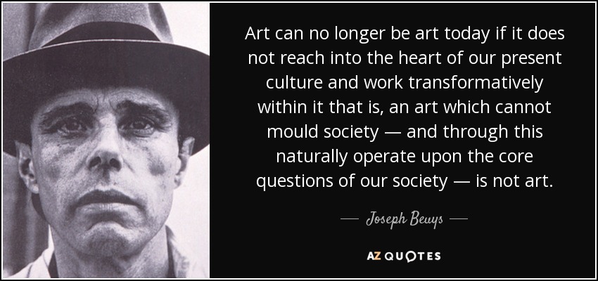 Art can no longer be art today if it does not reach into the heart of our present culture and work transformatively within it that is, an art which cannot mould society — and through this naturally operate upon the core questions of our society — is not art. - Joseph Beuys