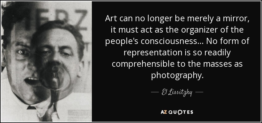 Art can no longer be merely a mirror, it must act as the organizer of the people's consciousness... No form of representation is so readily comprehensible to the masses as photography. - El Lissitzky