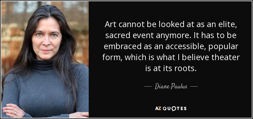Art cannot be looked at as an elite, sacred event anymore. It has to be embraced as an accessible, popular form, which is what I believe theater is at its roots. - Diane Paulus