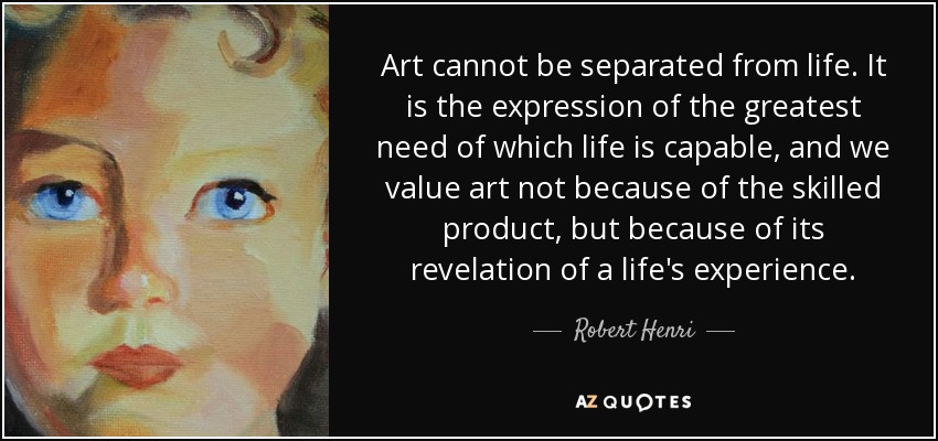 Art cannot be separated from life. It is the expression of the greatest need of which life is capable, and we value art not because of the skilled product, but because of its revelation of a life's experience. - Robert Henri