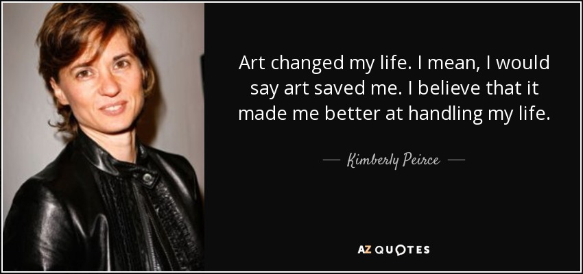 Art changed my life. I mean, I would say art saved me. I believe that it made me better at handling my life. - Kimberly Peirce