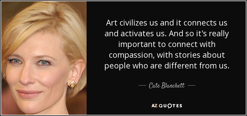 Art civilizes us and it connects us and activates us. And so it's really important to connect with compassion, with stories about people who are different from us. - Cate Blanchett