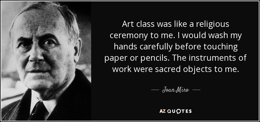 Art class was like a religious ceremony to me. I would wash my hands carefully before touching paper or pencils. The instruments of work were sacred objects to me. - Joan Miro