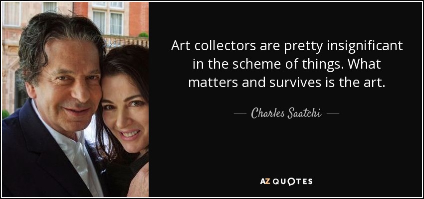 Art collectors are pretty insignificant in the scheme of things. What matters and survives is the art. - Charles Saatchi