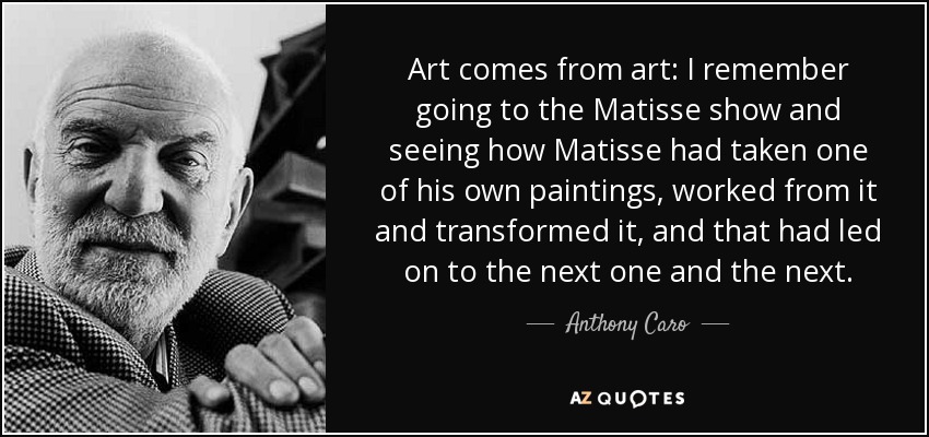 Art comes from art: I remember going to the Matisse show and seeing how Matisse had taken one of his own paintings, worked from it and transformed it, and that had led on to the next one and the next. - Anthony Caro
