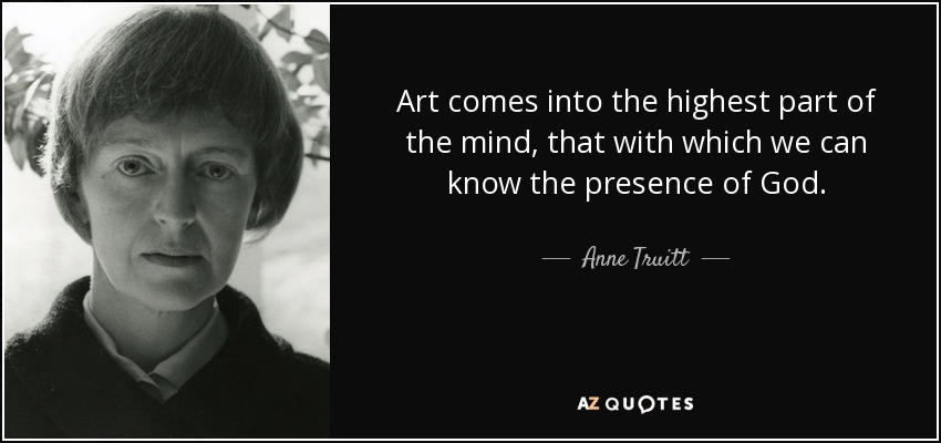 Art comes into the highest part of the mind, that with which we can know the presence of God. - Anne Truitt