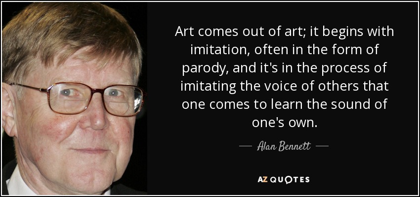 Art comes out of art; it begins with imitation, often in the form of parody, and it's in the process of imitating the voice of others that one comes to learn the sound of one's own. - Alan Bennett