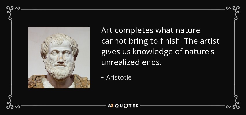 Art completes what nature cannot bring to finish. The artist gives us knowledge of nature's unrealized ends. - Aristotle