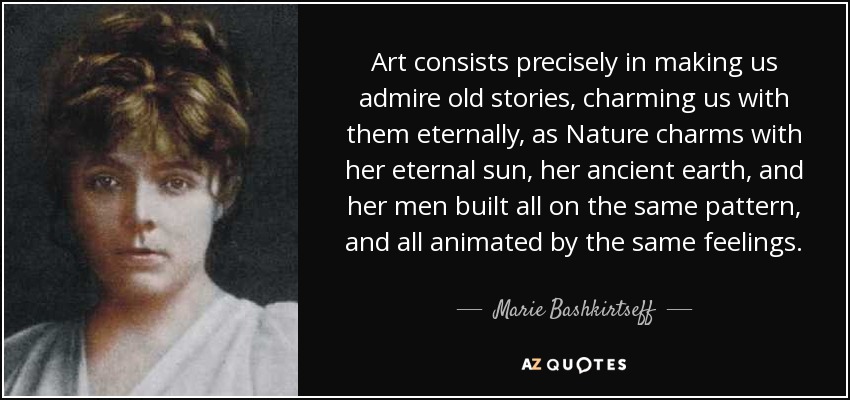 Art consists precisely in making us admire old stories, charming us with them eternally, as Nature charms with her eternal sun, her ancient earth, and her men built all on the same pattern, and all animated by the same feelings. - Marie Bashkirtseff