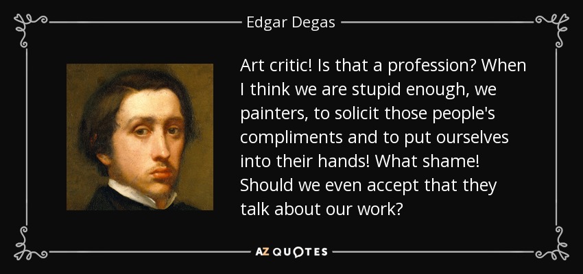Art critic! Is that a profession? When I think we are stupid enough, we painters, to solicit those people's compliments and to put ourselves into their hands! What shame! Should we even accept that they talk about our work? - Edgar Degas