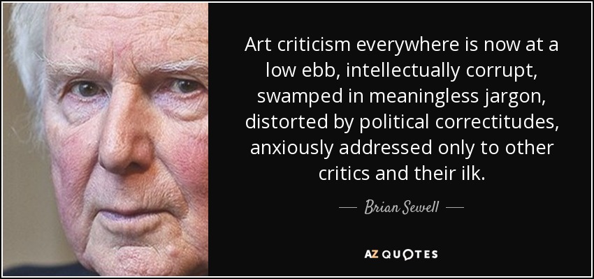 Art criticism everywhere is now at a low ebb, intellectually corrupt, swamped in meaningless jargon, distorted by political correctitudes, anxiously addressed only to other critics and their ilk. - Brian Sewell