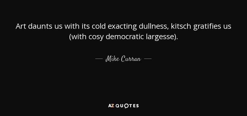 Art daunts us with its cold exacting dullness, kitsch gratifies us (with cosy democratic largesse). - Mike Curran